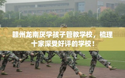 赣州龙南厌学孩子管教学校，梳理十家深受好评的学校！