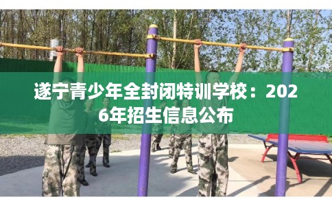 遂宁青少年全封闭特训学校:2026年招生信息公布 遂宁青少年全封闭特训学校:2026年招生信息公布