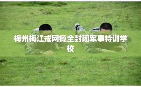 梅州梅江戒网瘾全封闭军事特训学校