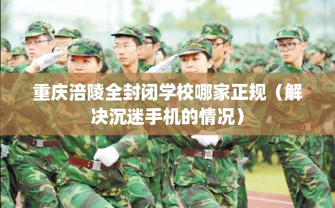 重庆涪陵全封闭学校哪家正规（解决沉迷手机的情况）