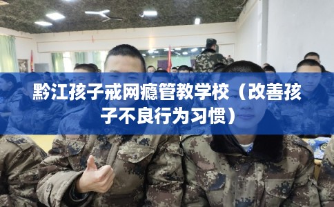 黔江孩子戒网瘾管教学校（改善孩子不良行为习惯）