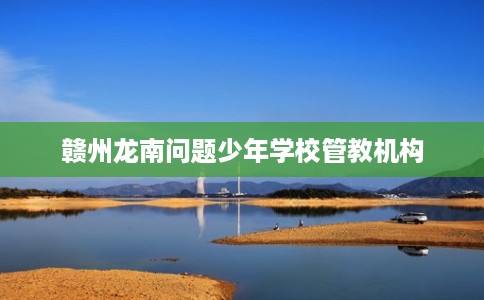 赣州龙南问题少年学校管教机构 赣州龙南问题少年学校管教机构