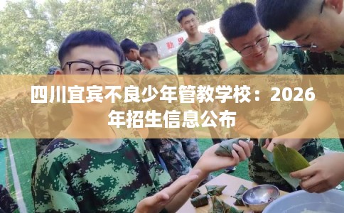 四川宜宾不良少年管教学校:2026年招生信息公布 四川宜宾不良少年管教学校:2026年招生信息公布