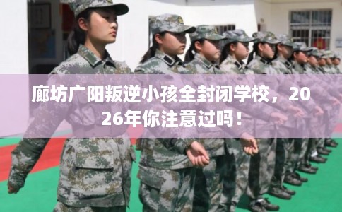 廊坊广阳叛逆小孩全封闭学校，2026年你注意过吗！