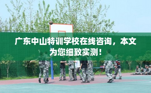 广东中山特训学校在线咨询，本文为您细致实测！