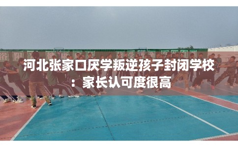 河北张家口厌学叛逆孩子封闭学校:家长认可度很高 河北张家口厌学叛逆孩子封闭学校:家长认可度很高