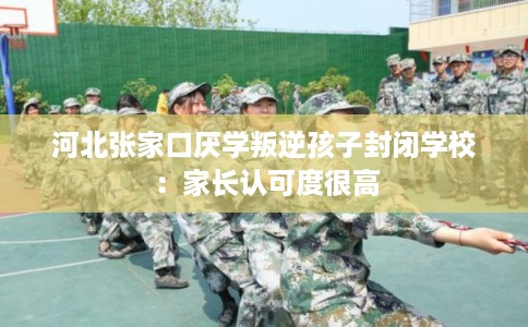 河北张家口厌学叛逆孩子封闭学校:家长认可度很高 河北张家口厌学叛逆孩子封闭学校:家长认可度很高