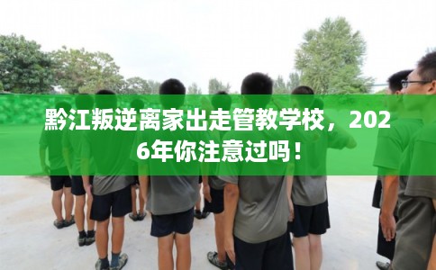 黔江叛逆离家出走管教学校，2026年你注意过吗！