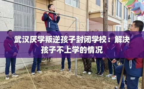 武汉厌学叛逆孩子封闭学校：解决孩子不上学的情况