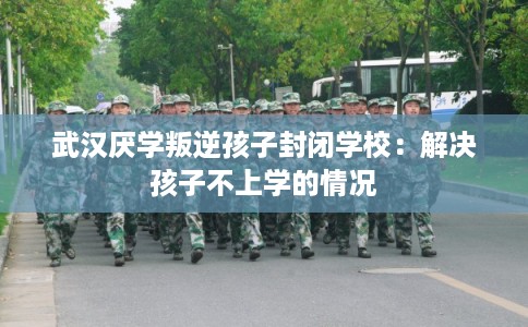 武汉厌学叛逆孩子封闭学校：解决孩子不上学的情况