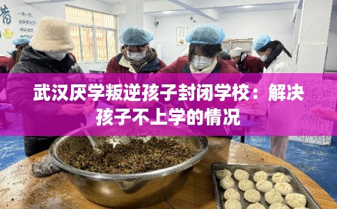武汉厌学叛逆孩子封闭学校：解决孩子不上学的情况