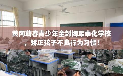 黄冈蕲春青少年全封闭军事化学校，矫正孩子不良行为习惯！