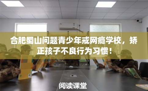 合肥蜀山问题青少年戒网瘾学校，矫正孩子不良行为习惯！