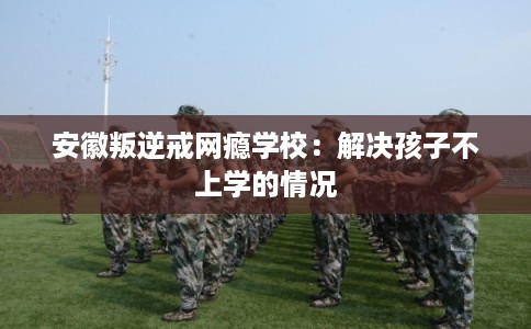 安徽叛逆戒网瘾学校：解决孩子不上学的情况