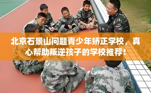 北京石景山问题青少年矫正学校,真心帮助叛逆孩子的学校推荐! 北京石景山问题青少年矫正学校,真心帮助叛逆孩子的学校推荐!