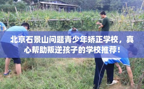 北京石景山问题青少年矫正学校,真心帮助叛逆孩子的学校推荐! 北京石景山问题青少年矫正学校,真心帮助叛逆孩子的学校推荐!