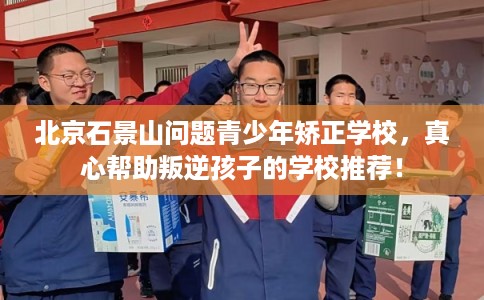 北京石景山问题青少年矫正学校,真心帮助叛逆孩子的学校推荐! 北京石景山问题青少年矫正学校,真心帮助叛逆孩子的学校推荐!