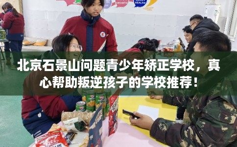 北京石景山问题青少年矫正学校，真心帮助叛逆孩子的学校推荐！