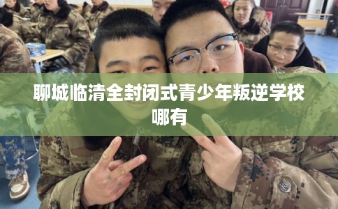 聊城临清全封闭式青少年叛逆学校哪有