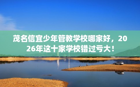 茂名信宜少年管教学校哪家好，2026年这十家学校错过亏大！