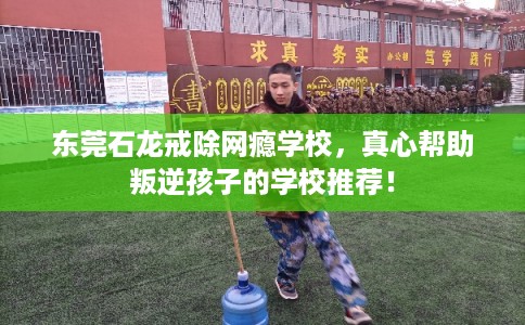 东莞石龙戒除网瘾学校,真心帮助叛逆孩子的学校推荐! 东莞石龙戒除网瘾学校,真心帮助叛逆孩子的学校推荐!