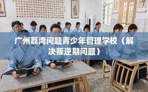 广州荔湾问题青少年管理学校（解决叛逆期问题）