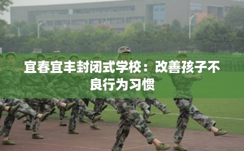 宜春宜丰封闭式学校:改善孩子不良行为习惯 宜春宜丰封闭式学校:改善孩子不良行为习惯