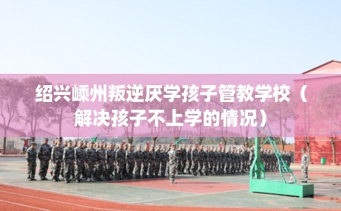 绍兴嵊州叛逆厌学孩子管教学校(解决孩子不上学的情况) 绍兴嵊州叛逆厌学孩子管教学校(解决孩子不上学的情况)
