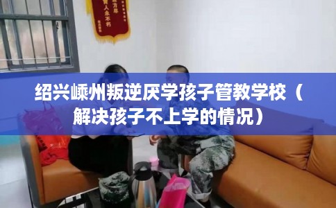 绍兴嵊州叛逆厌学孩子管教学校(解决孩子不上学的情况) 绍兴嵊州叛逆厌学孩子管教学校(解决孩子不上学的情况)