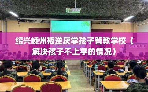 绍兴嵊州叛逆厌学孩子管教学校(解决孩子不上学的情况) 绍兴嵊州叛逆厌学孩子管教学校(解决孩子不上学的情况)