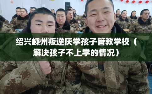 绍兴嵊州叛逆厌学孩子管教学校（解决孩子不上学的情况）
