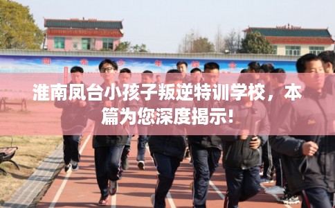 淮南凤台小孩子叛逆特训学校,本篇为您深度揭示! 淮南凤台小孩子叛逆特训学校,本篇为您深度揭示!