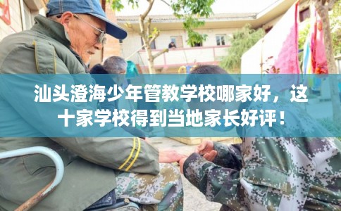 汕头澄海少年管教学校哪家好，这十家学校得到当地家长好评！