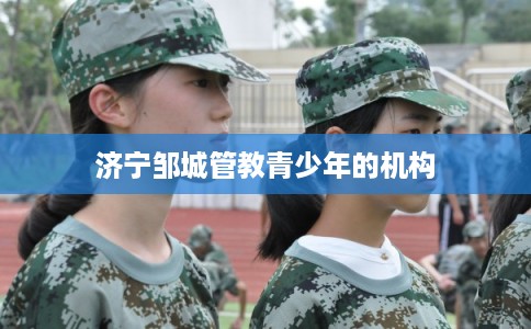 济宁邹城管教青少年的机构 济宁邹城管教青少年的机构