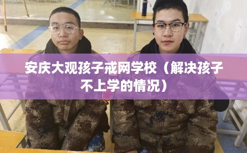 安庆大观孩子戒网学校（解决孩子不上学的情况）
