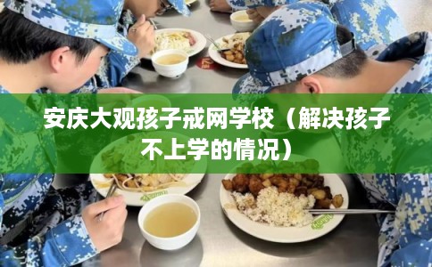 安庆大观孩子戒网学校（解决孩子不上学的情况）