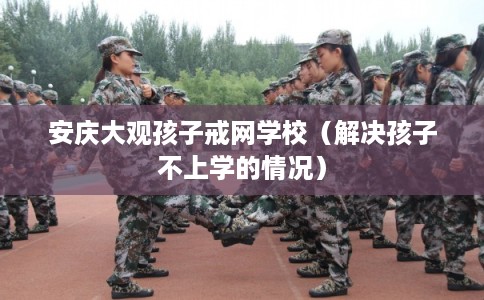 安庆大观孩子戒网学校（解决孩子不上学的情况）