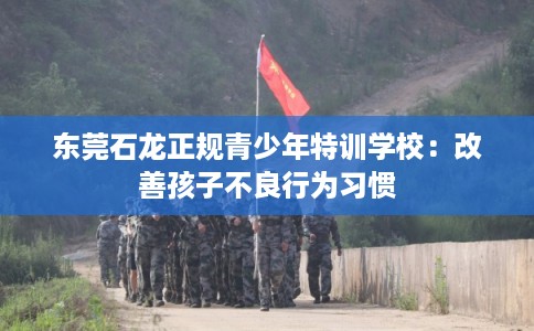 东莞石龙正规青少年特训学校:改善孩子不良行为习惯 东莞石龙正规青少年特训学校:改善孩子不良行为习惯