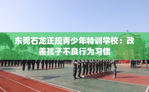 东莞石龙正规青少年特训学校:改善孩子不良行为习惯 东莞石龙正规青少年特训学校:改善孩子不良行为习惯