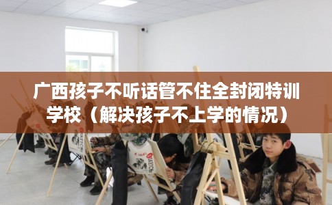 广西孩子不听话管不住全封闭特训学校(解决孩子不上学的情况) 广西孩子不听话管不住全封闭特训学校(解决孩子不上学的情况)