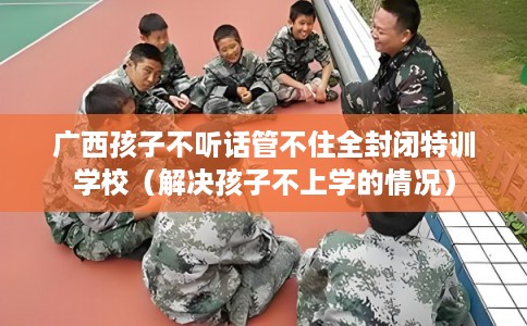 广西孩子不听话管不住全封闭特训学校(解决孩子不上学的情况) 广西孩子不听话管不住全封闭特训学校(解决孩子不上学的情况)