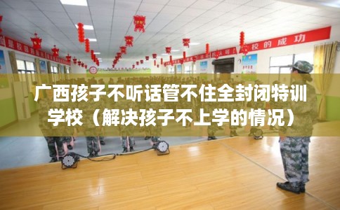 广西孩子不听话管不住全封闭特训学校（解决孩子不上学的情况）