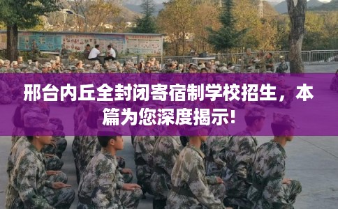 邢台内丘全封闭寄宿制学校招生，本篇为您深度揭示!