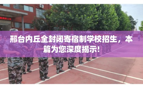 邢台内丘全封闭寄宿制学校招生，本篇为您深度揭示!