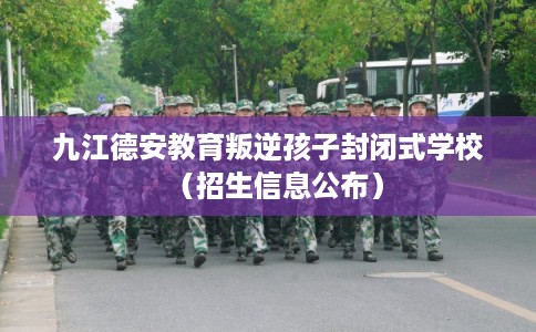 九江德安教育叛逆孩子封闭式学校（招生信息公布）