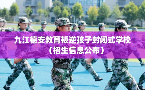 九江德安教育叛逆孩子封闭式学校（招生信息公布）