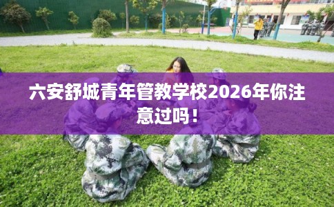 六安舒城青年管教学校2026年你注意过吗! 六安舒城青年管教学校2026年你注意过吗!