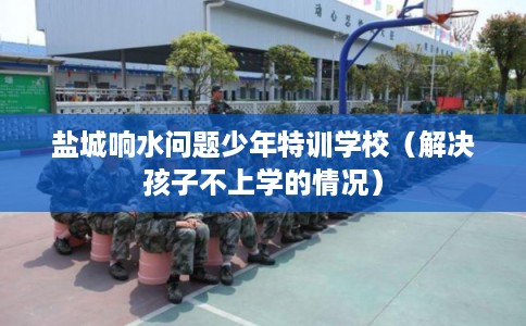 盐城响水问题少年特训学校（解决孩子不上学的情况）