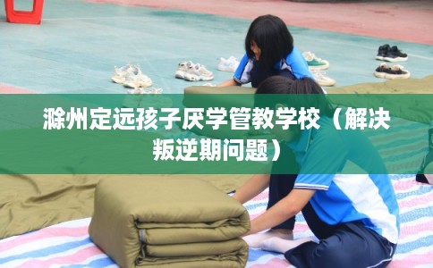 滁州定远孩子厌学管教学校(解决叛逆期问题) 滁州定远孩子厌学管教学校(解决叛逆期问题)