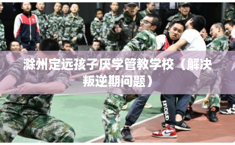 滁州定远孩子厌学管教学校(解决叛逆期问题) 滁州定远孩子厌学管教学校(解决叛逆期问题)